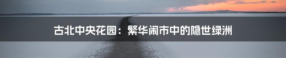 古北中央花园:繁华闹市中的隐世绿洲