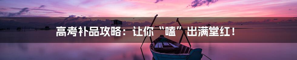 高考补品攻略:让你“嗑”出满堂红!