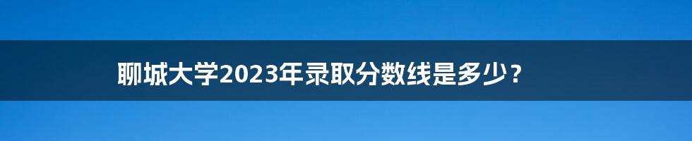 聊城大学2023年录取分数线是多少?