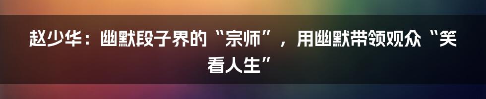 赵少华:幽默段子界的“宗师”,用幽默带领观众“笑看人生”