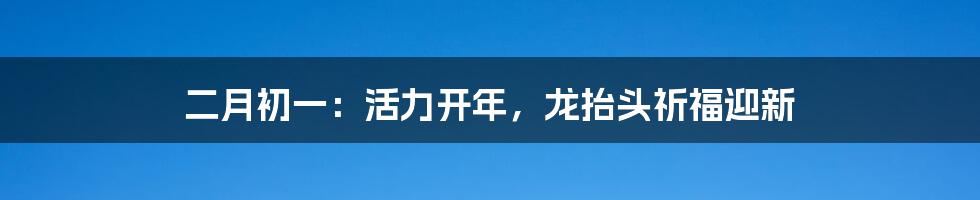 二月初一:活力开年,龙抬头祈福迎新