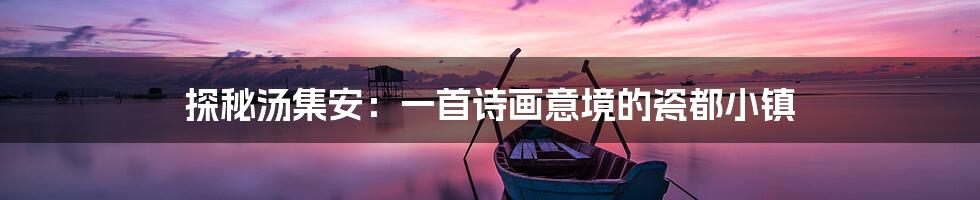 探秘汤集安:一首诗画意境的瓷都小镇