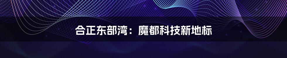 合正东部湾:魔都科技新地标