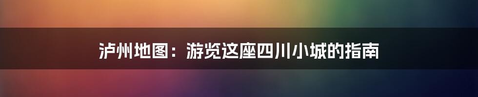 泸州地图:游览这座四川小城的指南