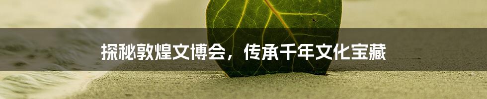 探秘敦煌文博会,传承千年文化宝藏