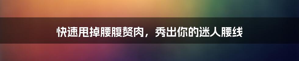 快速甩掉腰腹赘肉,秀出你的迷人腰线