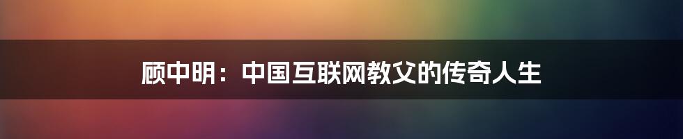 顾中明:中国互联网教父的传奇人生