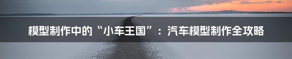 模型制作中的“小车王国”:汽车模型制作全攻略