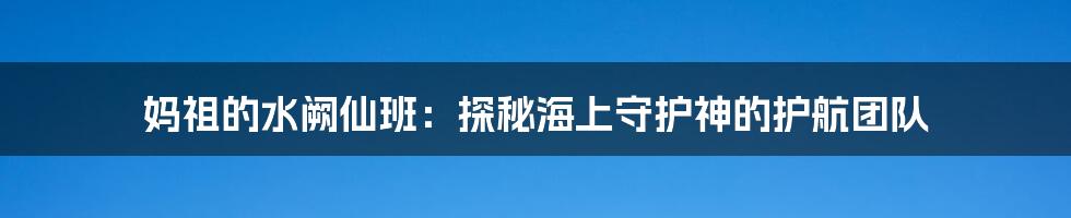 妈祖的水阙仙班:探秘海上守护神的护航团队