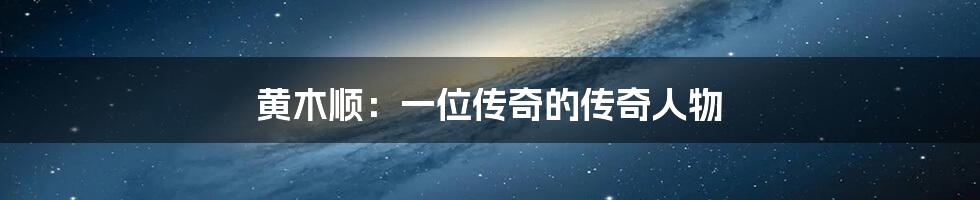 黄木顺:一位传奇的传奇人物