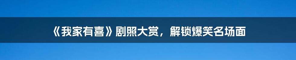 《我家有喜》剧照大赏,解锁爆笑名场面