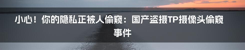小心!你的隐私正被人偷窥:国产盗摄TP摄像头偷窥事件