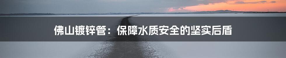 佛山镀锌管:保障水质安全的坚实后盾