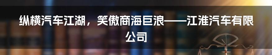 纵横汽车江湖,笑傲商海巨浪——江淮汽车有限公司