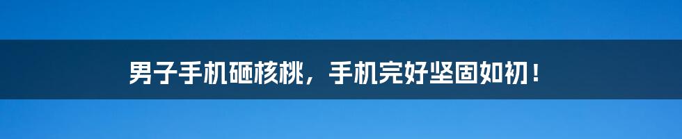 男子手机砸核桃,手机完好坚固如初!