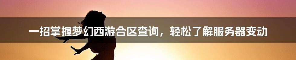 一招掌握梦幻西游合区查询，轻松了解服务器变动
