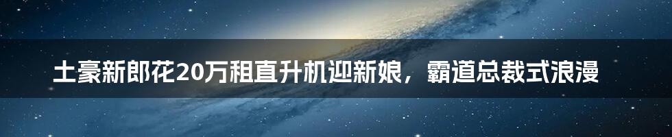 土豪新郎花20万租直升机迎新娘,霸道总裁式浪漫