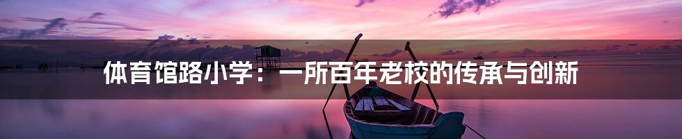 体育馆路小学:一所百年老校的传承与创新