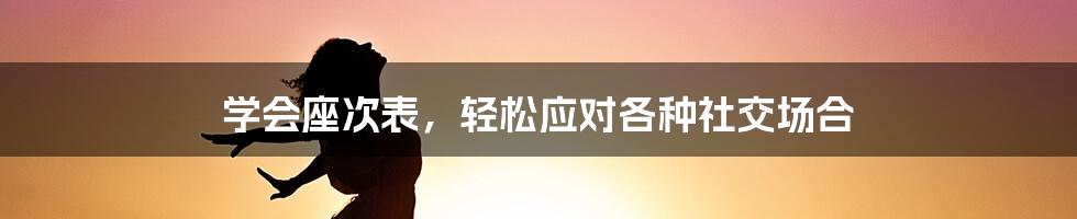 学会座次表,轻松应对各种社交场合