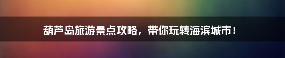 葫芦岛旅游景点攻略,带你玩转海滨城市!