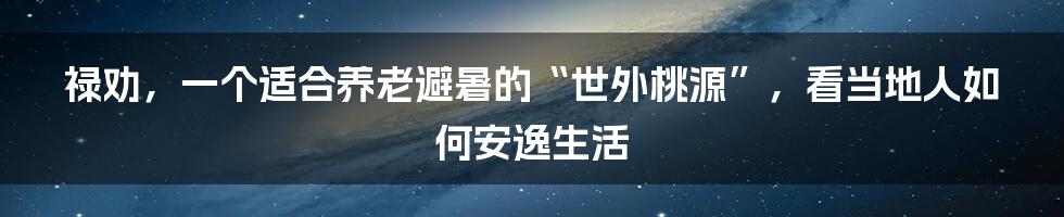 禄劝,一个适合养老避暑的“世外桃源”,看当地人如何安逸生活