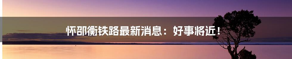 怀邵衡铁路最新消息:好事将近!