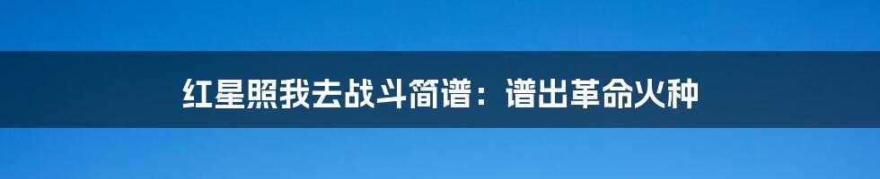 红星照我去战斗简谱:谱出革命火种