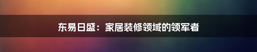 东易日盛:家居装修领域的领军者
