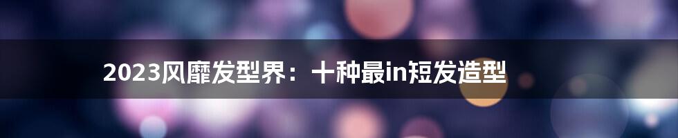 2023风靡发型界：十种最in短发造型