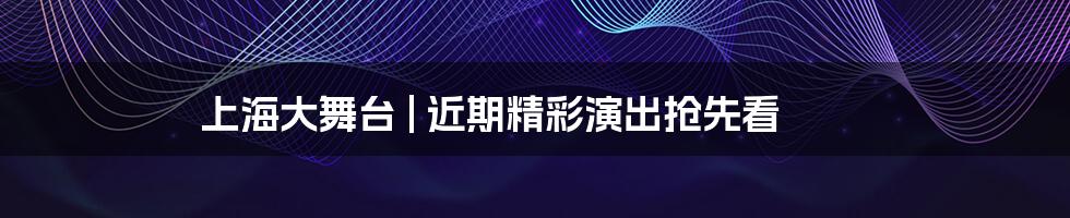 上海大舞台 | 近期精彩演出抢先看