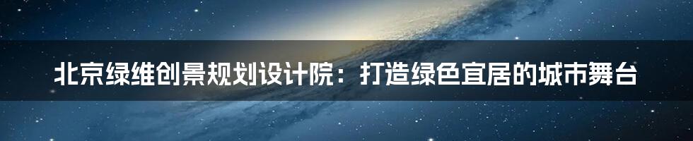 北京绿维创景规划设计院:打造绿色宜居的城市舞台