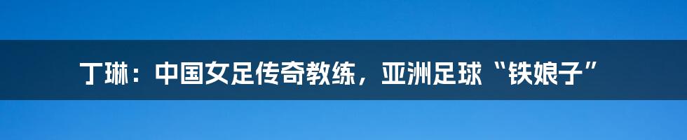 丁琳:中国女足传奇教练,亚洲足球“铁娘子”