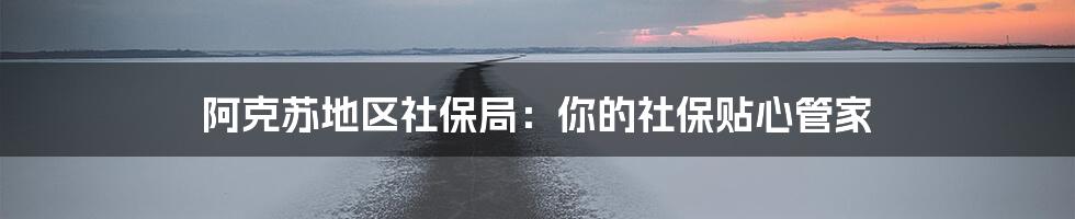 阿克苏地区社保局:你的社保贴心管家