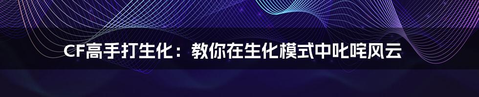 CF高手打生化:教你在生化模式中叱咤风云