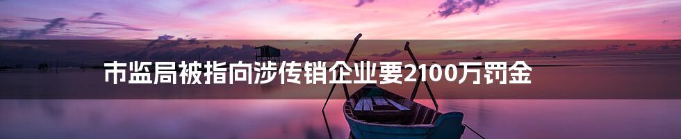市监局被指向涉传销企业要2100万罚金