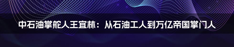 中石油掌舵人王宜林:从石油工人到万亿帝国掌门人