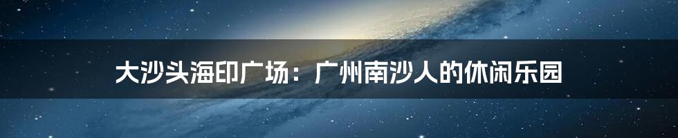 大沙头海印广场:广州南沙人的休闲乐园