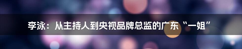 李泳:从主持人到央视品牌总监的广东“一姐”