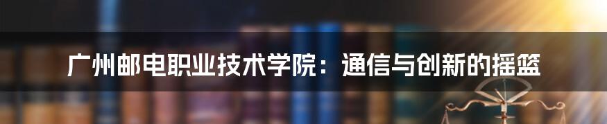 广州邮电职业技术学院:通信与创新的摇篮