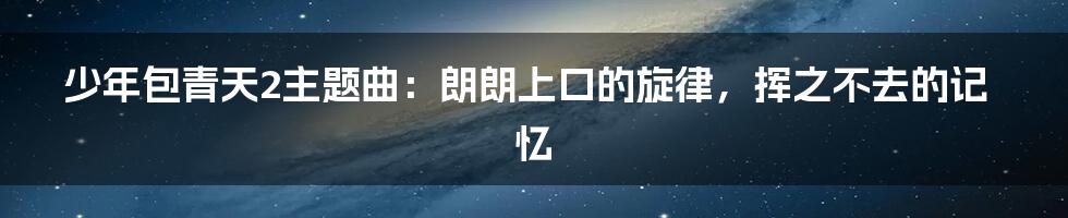 少年包青天2主题曲:朗朗上口的旋律,挥之不去的记忆