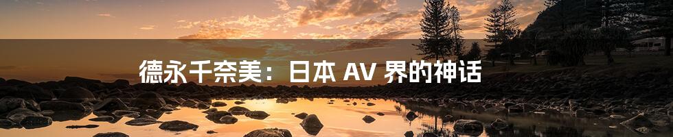 德永千奈美:日本 AV 界的神话