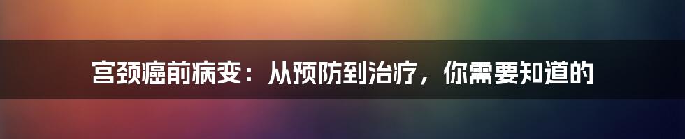宫颈癌前病变:从预防到治疗,你需要知道的