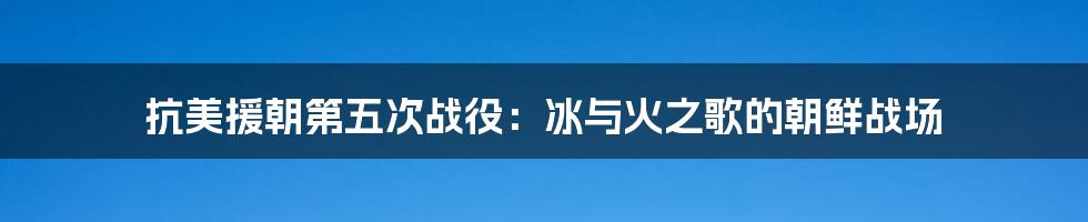 抗美援朝第五次战役：冰与火之歌的朝鲜战场