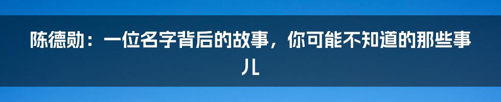 陈德勋:一位名字背后的故事,你可能不知道的那些事儿
