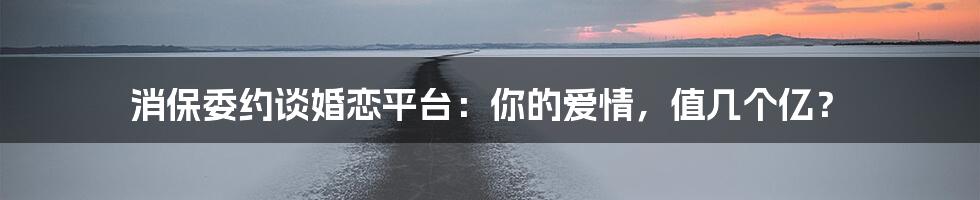 消保委约谈婚恋平台:你的爱情,值几个亿?