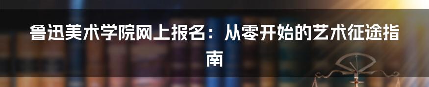 鲁迅美术学院网上报名:从零开始的艺术征途指南