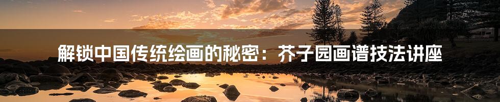 解锁中国传统绘画的秘密：芥子园画谱技法讲座