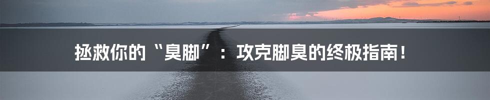 拯救你的“臭脚”:攻克脚臭的终极指南!