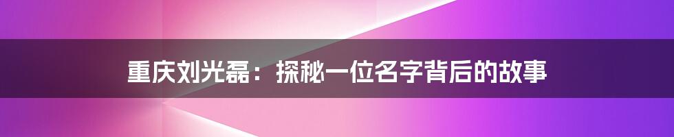 重庆刘光磊:探秘一位名字背后的故事