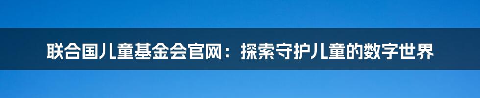 联合国儿童基金会官网:探索守护儿童的数字世界